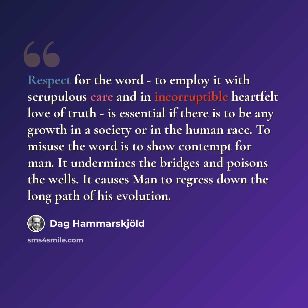 “Respect for the word - to employ it with scrupulous care and in incorruptible heartfelt love of truth - is essential if there is to be any growth in a society or in the human race. To misuse the word is to show contempt for man. It undermines the bridges and poisons the wells. It causes Man to…” quote by Dag Hammarskjold