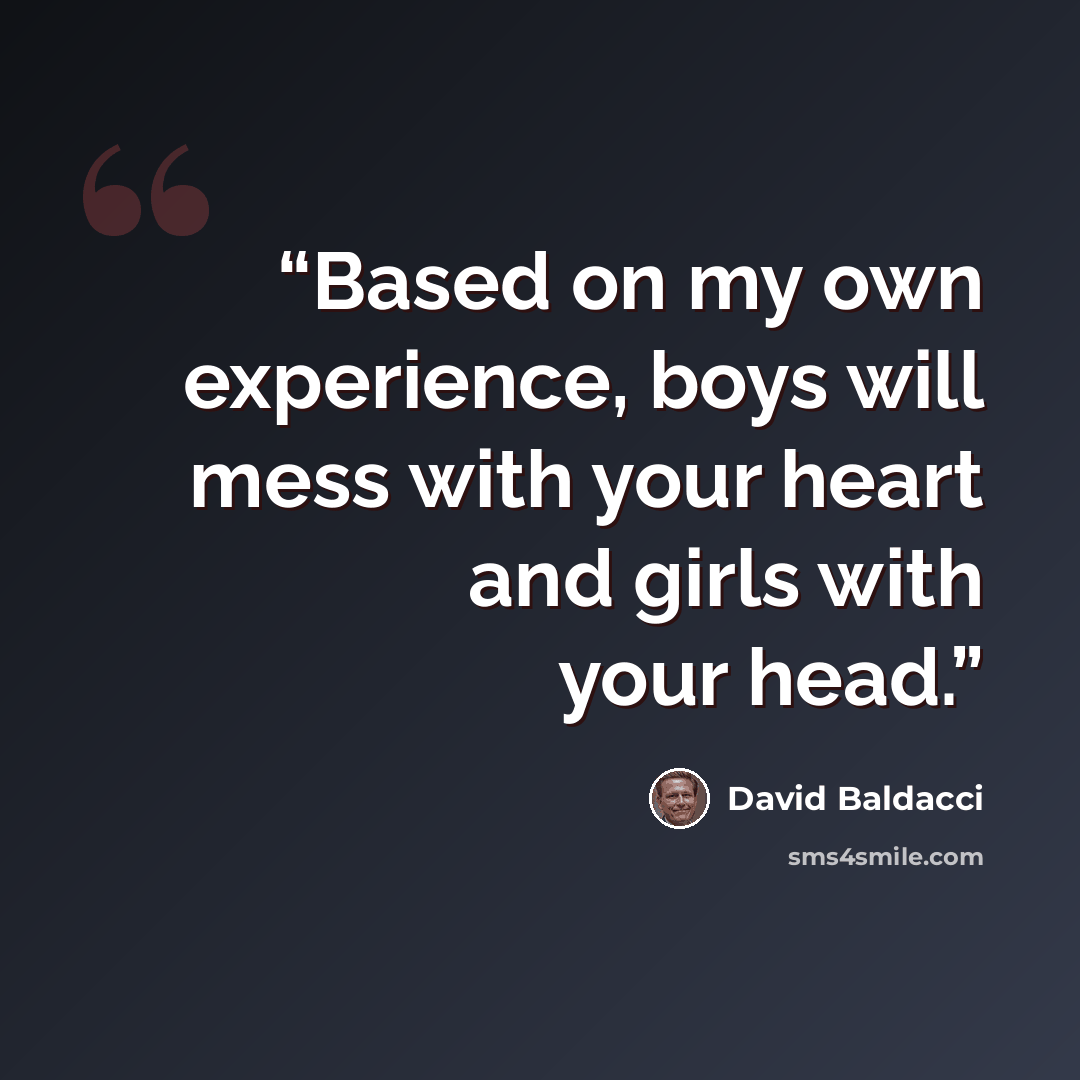 “Based on my own experience, boys will mess with your heart and girls with your head.” quote by David Baldacci