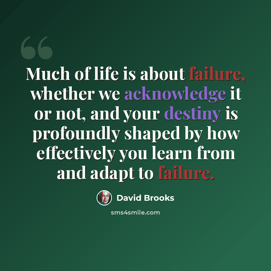 “Much of life is about failure, whether we acknowledge it or not, and your destiny is profoundly shaped by how effectively you learn from and adapt to failure.” quote by David Brooks