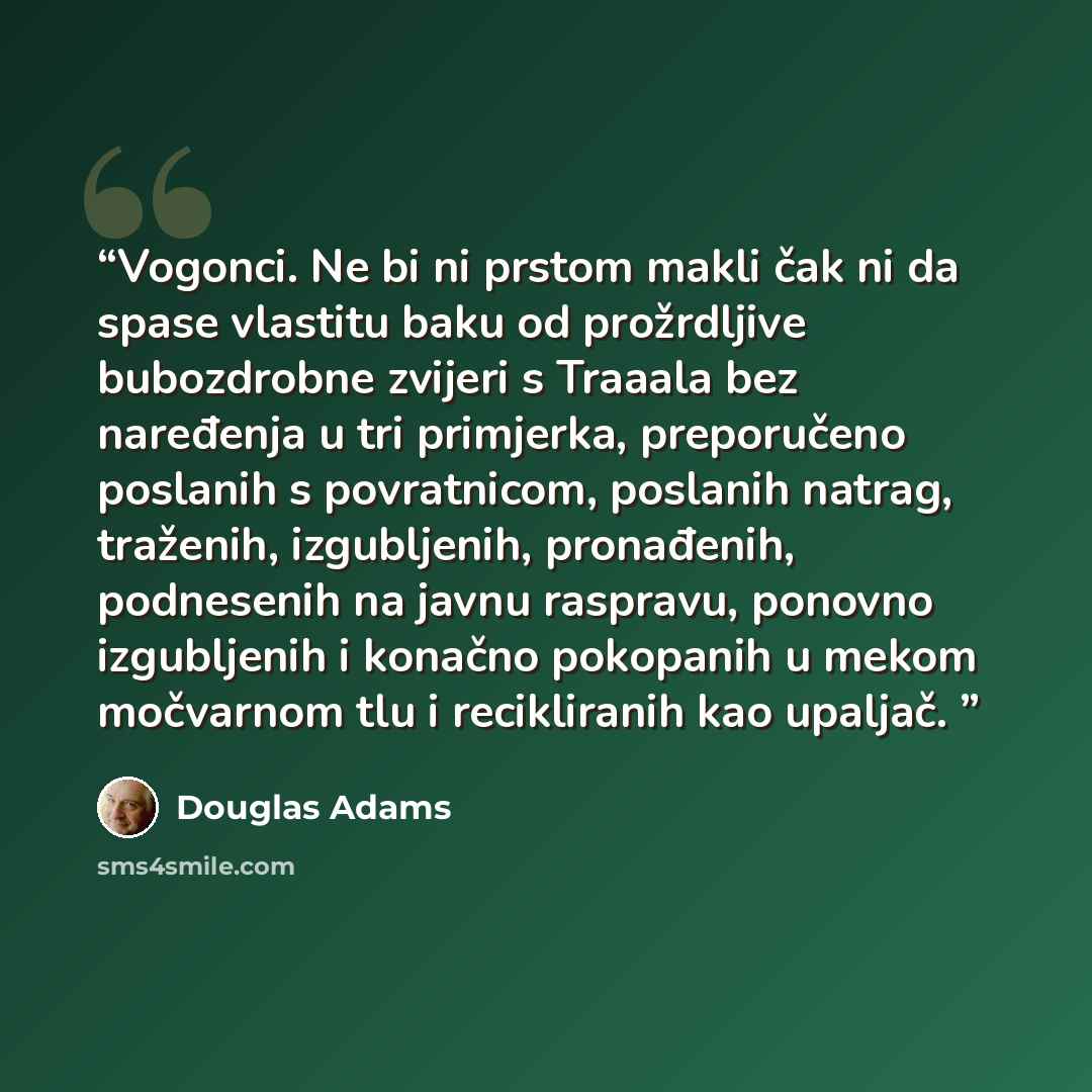 “Vogonci. Ne bi ni prstom makli čak ni da spase vlastitu baku od prožrdljive bubozdrobne zvijeri s Traaala bez naređenja u tri primjerka, preporučeno poslanih s povratnicom, poslanih natrag, traženih, izgubljenih, pronađenih, podnesenih na javnu raspravu, ponovno izgubljenih i konačno pokopanih u…” quote by Douglas Adams