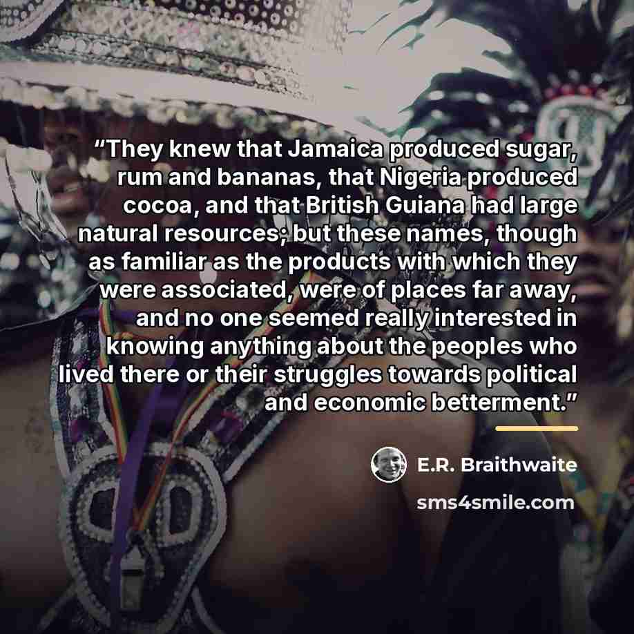“They knew that Jamaica produced sugar, rum and bananas, that Nigeria produced cocoa, and that British Guiana had large natural resources; but these names, though as familiar as the products with which they were associated, were of places far away, and no one seemed really interested in knowing…” quote by E.R. Braithwaite