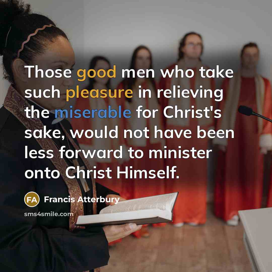 “Those good men who take such pleasure in relieving the miserable for Christ's sake, would not have been less forward to minister onto Christ Himself.” quote by Francis Atterbury