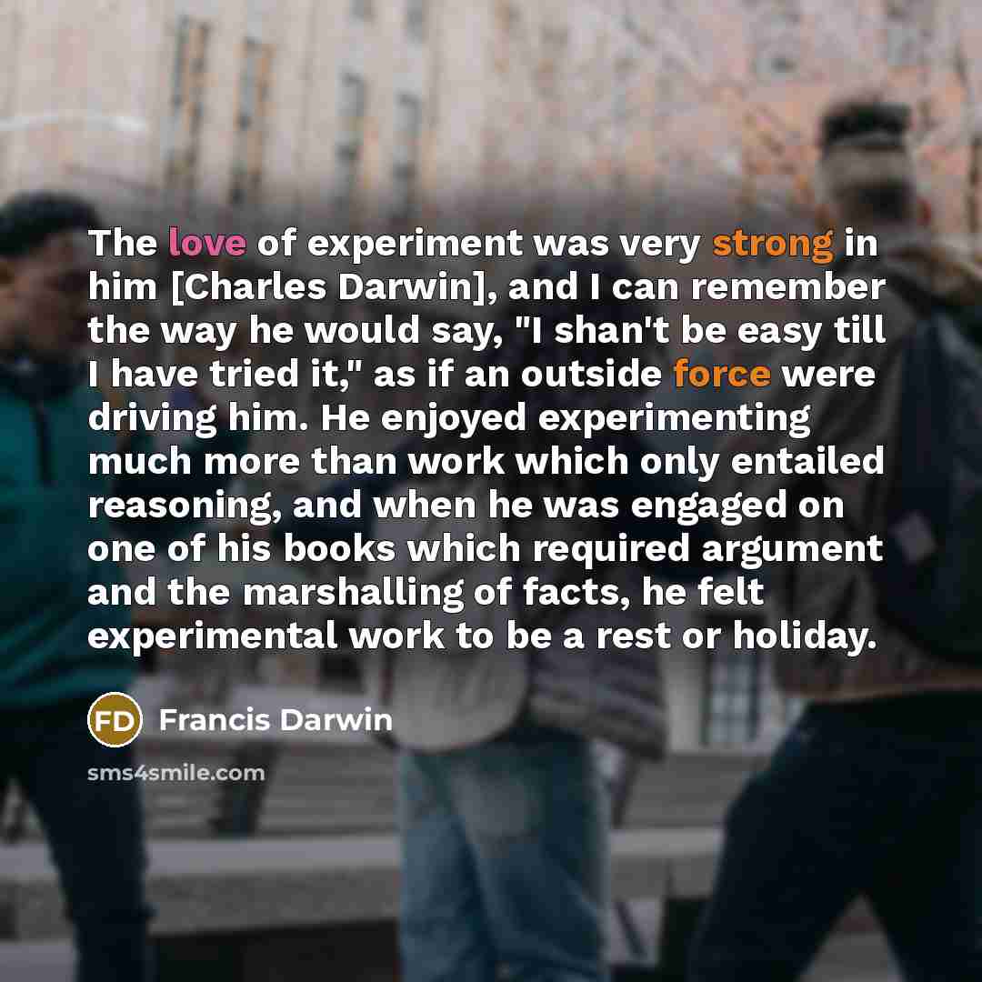 “The love of experiment was very strong in him [Charles Darwin], and I can remember the way he would say, "I shan't be easy till I have tried it," as if an outside force were driving him. He enjoyed experimenting much more than work which only entailed reasoning, and when he was engaged on one of…” quote by Francis Darwin