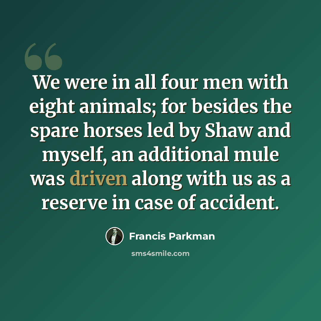 “We were in all four men with eight animals; for besides the spare horses led by Shaw and myself, an additional mule was driven along with us as a reserve in case of accident.” quote by Francis Parkman