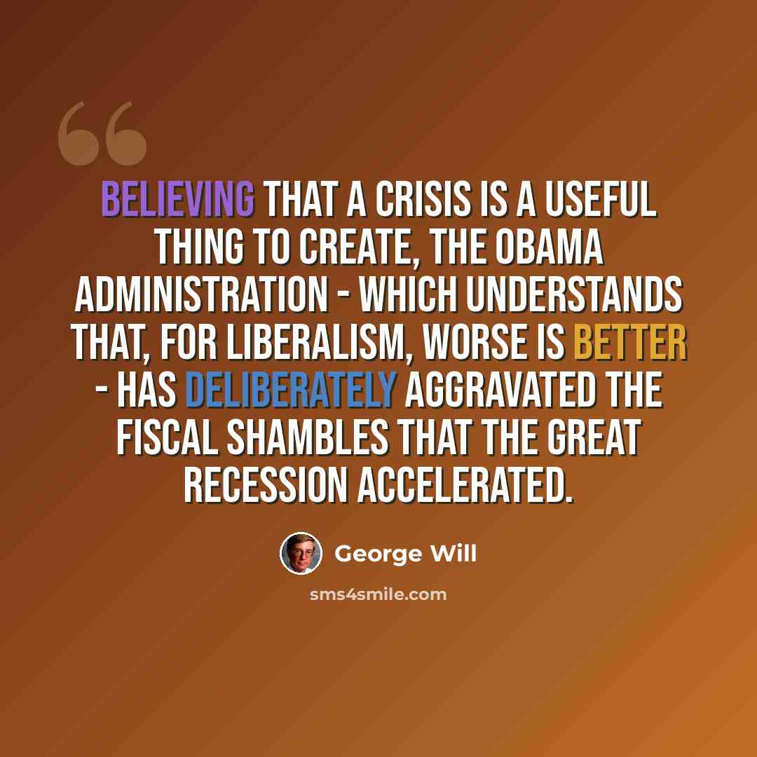 “Believing that a crisis is a useful thing to create, the Obama administration - which understands that, for liberalism, worse is better - has deliberately aggravated the fiscal shambles that the Great Recession accelerated.” quote by George Will