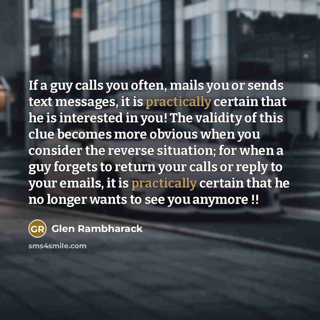 “If a guy calls you often, mails you or sends text messages, it is practically certain that he is interested in you! The validity of this clue becomes more obvious when you consider the reverse situation; for when a guy forgets to return your calls or reply to your emails, it is practically certain…” quote by Glen Rambharack
