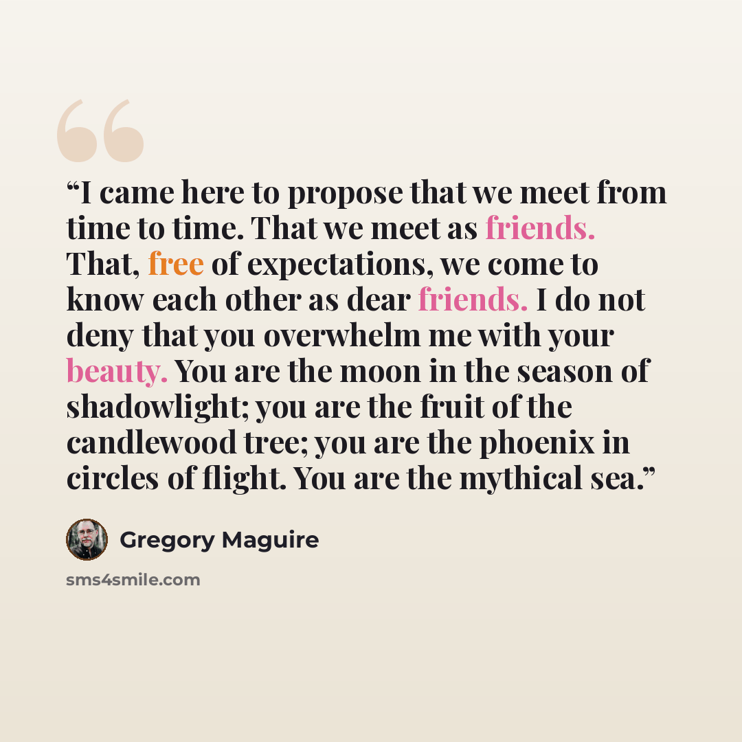 “I came here to propose that we meet from time to time. That we meet as friends. That, free of expectations, we come to know each other as dear friends. I do not deny that you overwhelm me with your beauty. You are the moon in the season of shadowlight; you are the fruit of the candlewood tree; you…” quote by Gregory Maguire