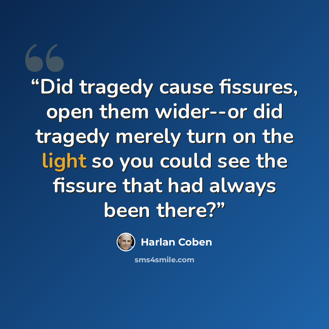 “Did tragedy cause fissures, open them wider--or did tragedy merely turn on the light so you could see the fissure that had always been there?” quote by Harlan Coben