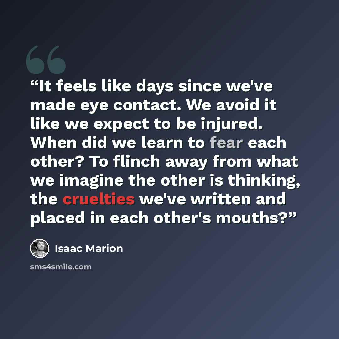“It feels like days since we've made eye contact. We avoid it like we expect to be injured. When did we learn to fear each other? To flinch away from what we imagine the other is thinking, the cruelties we've written and placed in each other's mouths?” quote by Isaac Marion
