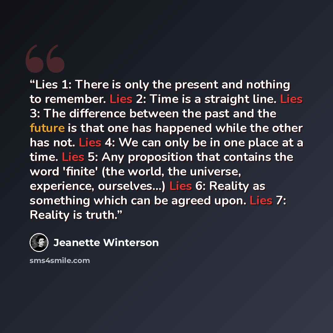 “Lies 1: There is only the present and nothing to remember. Lies 2: Time is a straight line. Lies 3: The difference between the past and the future is that one has happened while the other has not. Lies 4: We can only be in one place at a time. Lies 5: Any proposition that contains the word…” quote by Jeanette Winterson