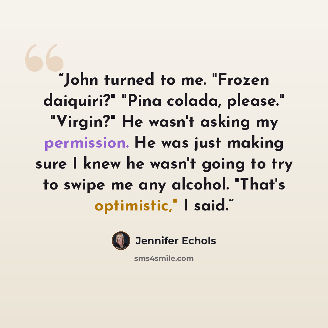 “John turned to me. "Frozen daiquiri?" "Pina colada, please." "Virgin?" He wasn't asking my permission. He was just making sure I knew he wasn't going to try to swipe me any alcohol. "That's optimistic," I said.” quote by Jennifer Echols
