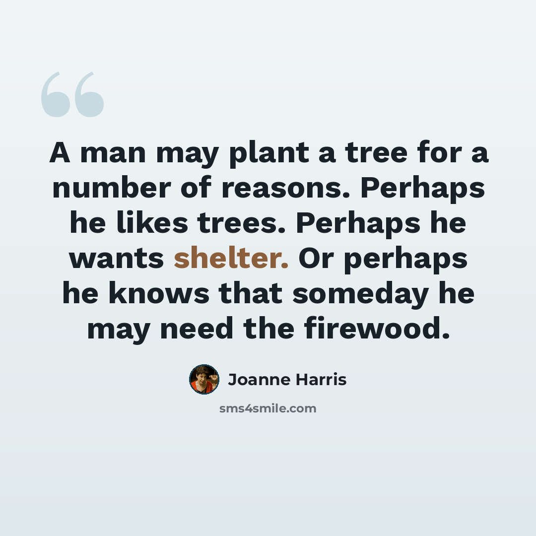 “A man may plant a tree for a number of reasons. Perhaps he likes trees. Perhaps he wants shelter. Or perhaps he knows that someday he may need the firewood.” quote by Joanne Harris