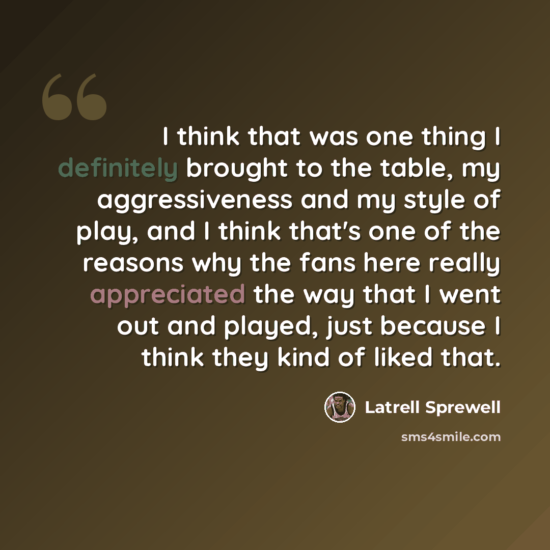 “I think that was one thing I definitely brought to the table, my aggressiveness and my style of play, and I think that's one of the reasons why the fans here really appreciated the way that I went out and played, just because I think they kind of liked that.” quote by Latrell Sprewell