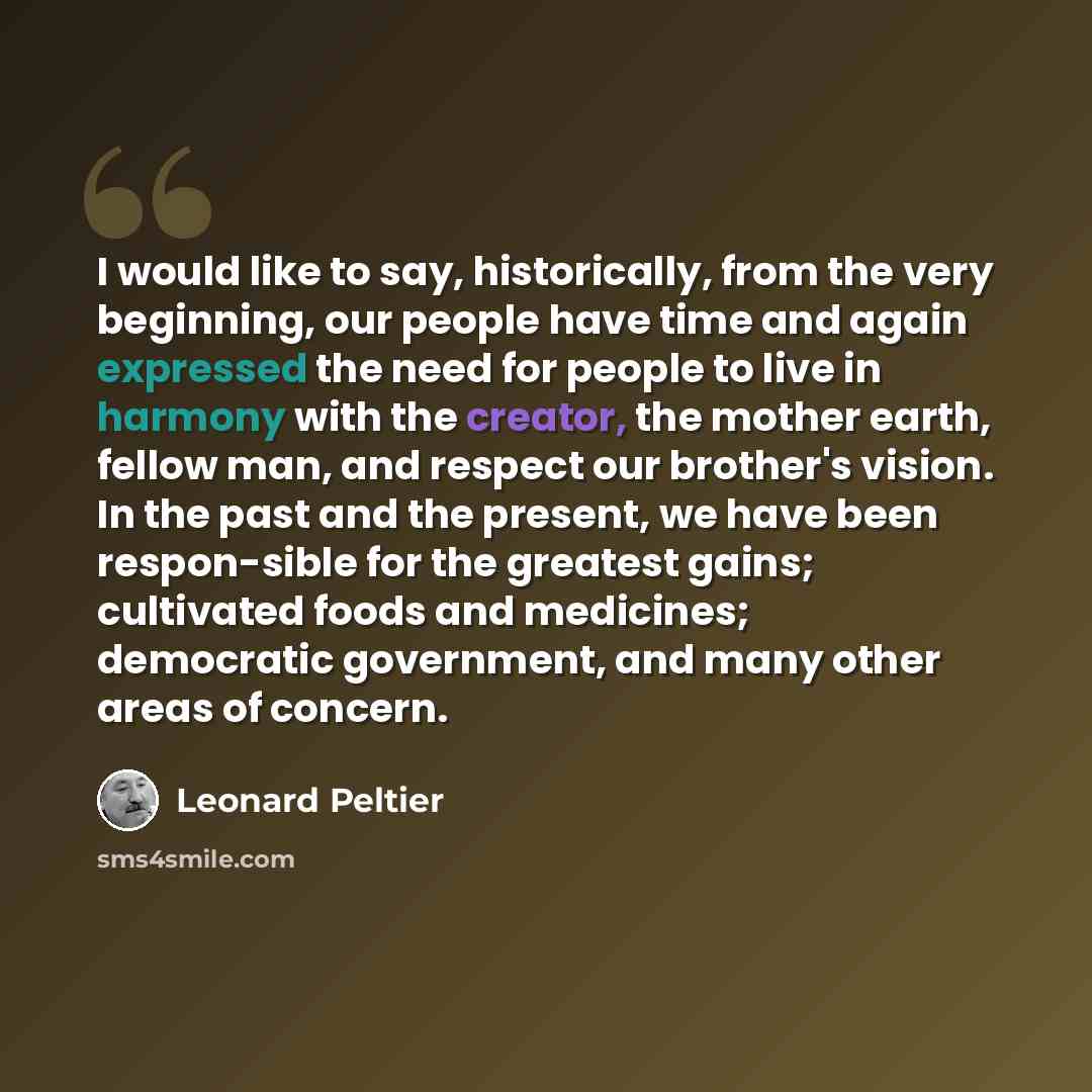 “I would like to say, historically, from the very beginning, our people have time and again expressed the need for people to live in harmony with the creator, the mother earth, fellow man, and respect our brother's vision. In the past and the present, we have been respon-sible for the greatest…” quote by Leonard Peltier