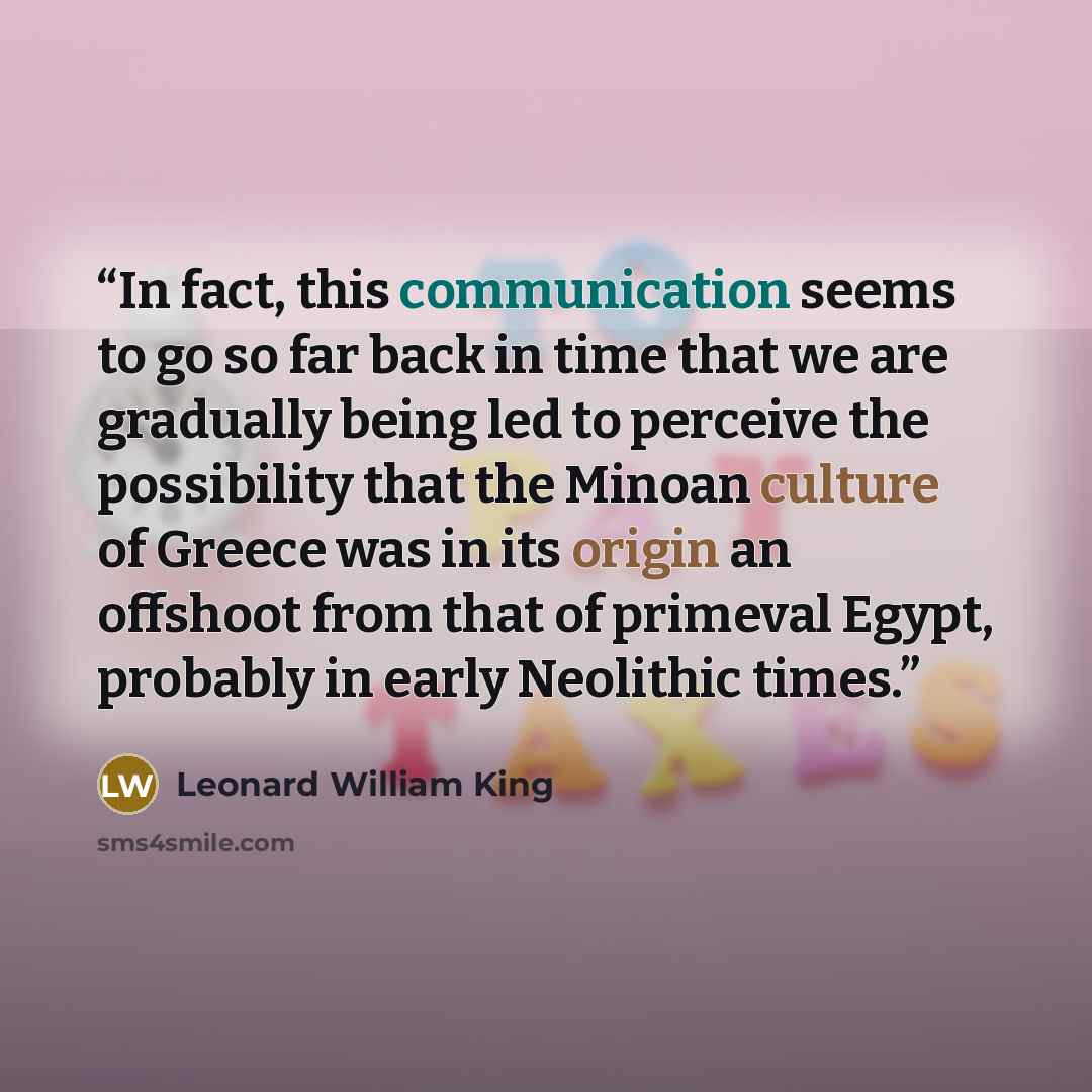 “In fact, this communication seems to go so far back in time that we are gradually being led to perceive the possibility that the Minoan culture of Greece was in its origin an offshoot from that of primeval Egypt, probably in early Neolithic times.” quote by Leonard William King