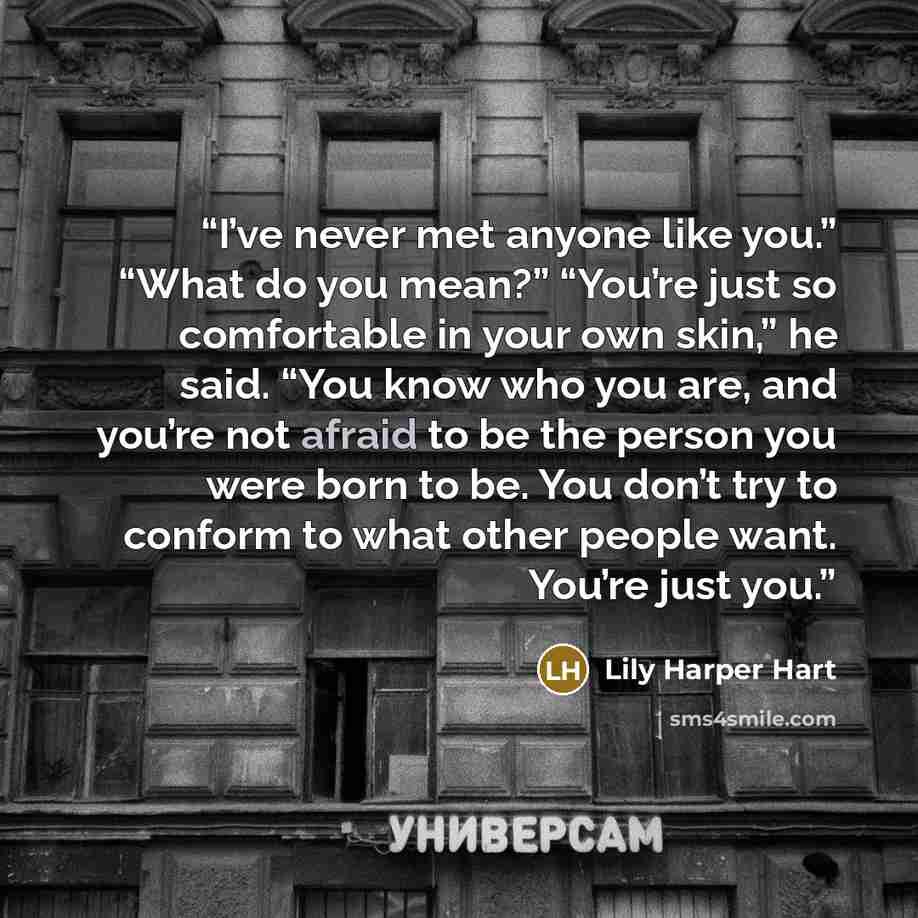 “I’ve never met anyone like you.” “What do you mean?” “You’re just so comfortable in your own skin,” he said. “You know who you are, and you’re not afraid to be the person you were born to be. You don’t try to conform to what other people want. You’re just you.” quote by Lily Harper Hart
