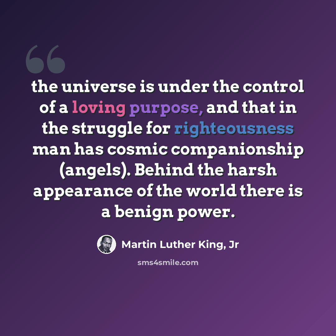 “the universe is under the control of a loving purpose, and that in the struggle for righteousness man has cosmic companionship (angels). Behind the harsh appearance of the world there is a benign power.” quote by Martin Luther King, Jr