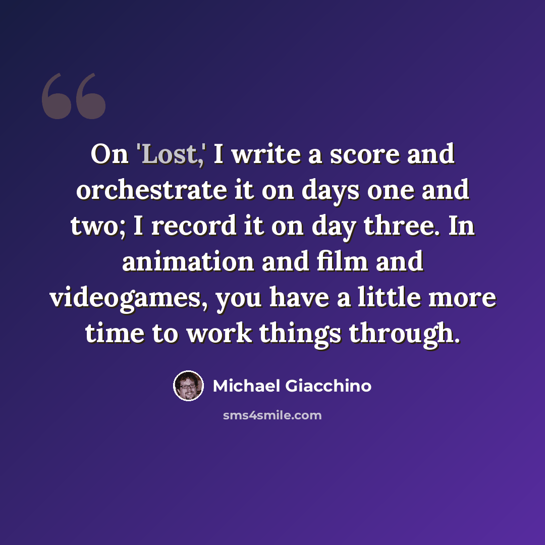 “On 'Lost,' I write a score and orchestrate it on days one and two; I record it on day three. In animation and film and videogames, you have a little more time to work things through.” quote by Michael Giacchino