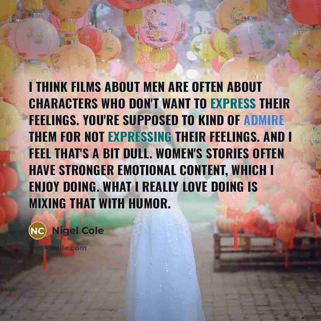 “I think films about men are often about characters who don't want to express their feelings. You're supposed to kind of admire them for not expressing their feelings. And I feel that's a bit dull. Women's stories often have stronger emotional content, which I enjoy doing. What I really love doing…” quote by Nigel Cole
