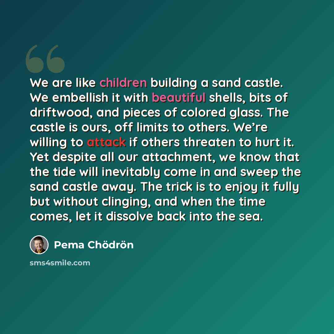 “We are like children building a sand castle. We embellish it with beautiful shells, bits of driftwood, and pieces of colored glass. The castle is ours, off limits to others. We’re willing to attack if others threaten to hurt it. Yet despite all our attachment, we know that the tide will inevitably…” quote by Pema Chodron