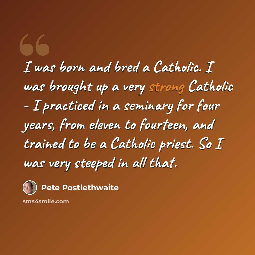 “I was born and bred a Catholic. I was brought up a very strong Catholic - I practiced in a seminary for four years, from eleven to fourteen, and trained to be a Catholic priest. So I was very steeped in all that.” quote by Pete Postlethwaite
