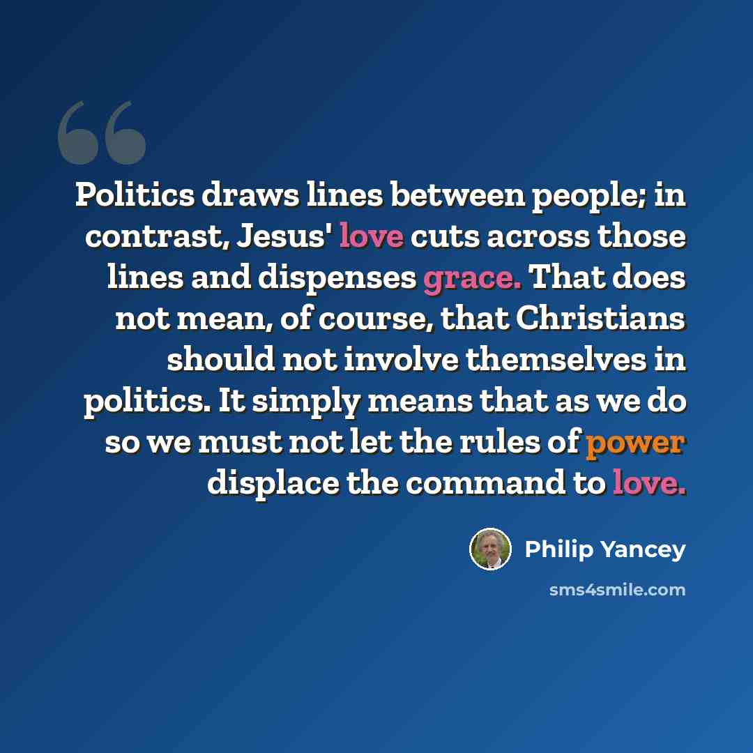 “Politics draws lines between people; in contrast, Jesus' love cuts across those lines and dispenses grace. That does not mean, of course, that Christians should not involve themselves in politics. It simply means that as we do so we must not let the rules of power displace the command to love.” quote by Philip Yancey