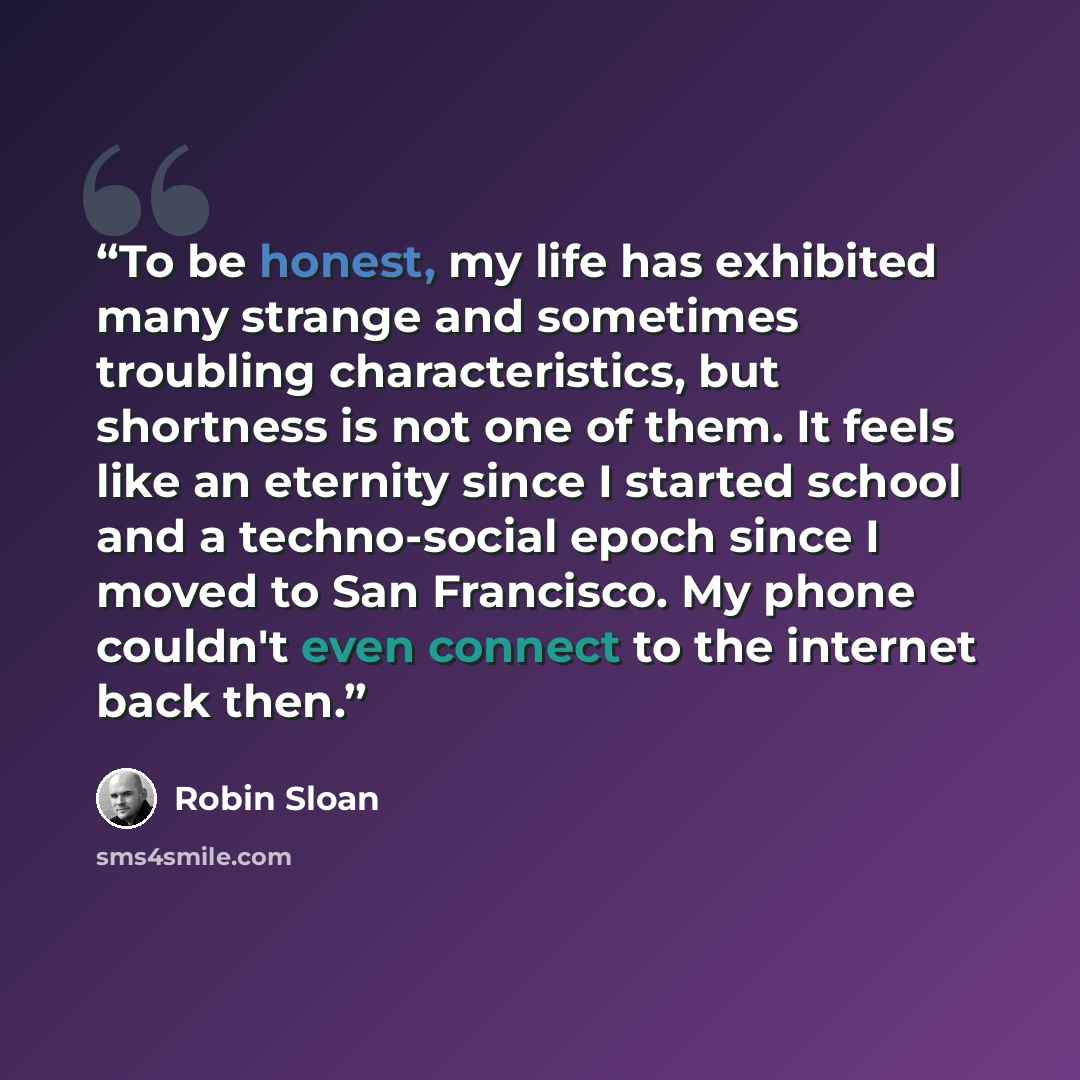 “To be honest, my life has exhibited many strange and sometimes troubling characteristics, but shortness is not one of them. It feels like an eternity since I started school and a techno-social epoch since I moved to San Francisco. My phone couldn't even connect to the internet back then.” quote by Robin Sloan