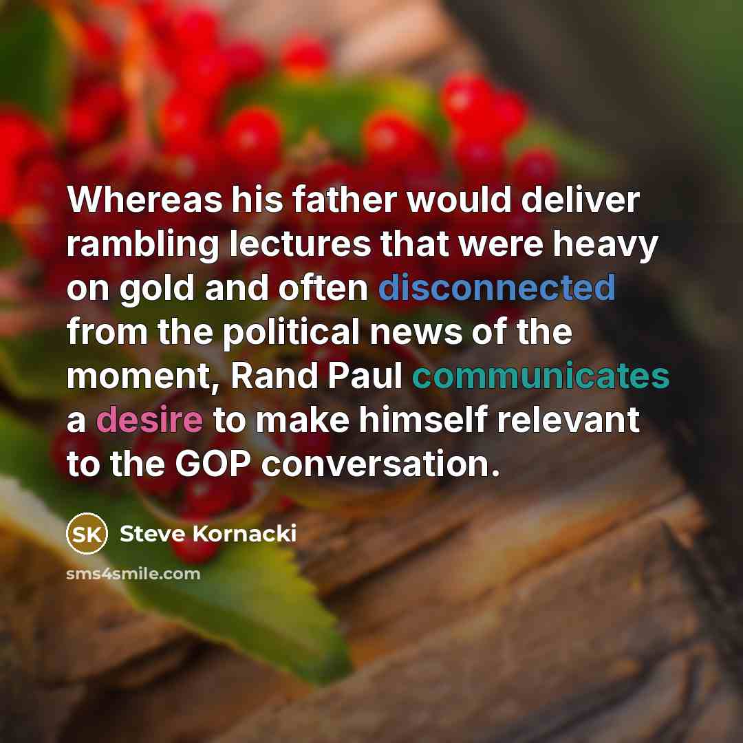 “Whereas his father would deliver rambling lectures that were heavy on gold and often disconnected from the political news of the moment, Rand Paul communicates a desire to make himself relevant to the GOP conversation.” quote by Steve Kornacki