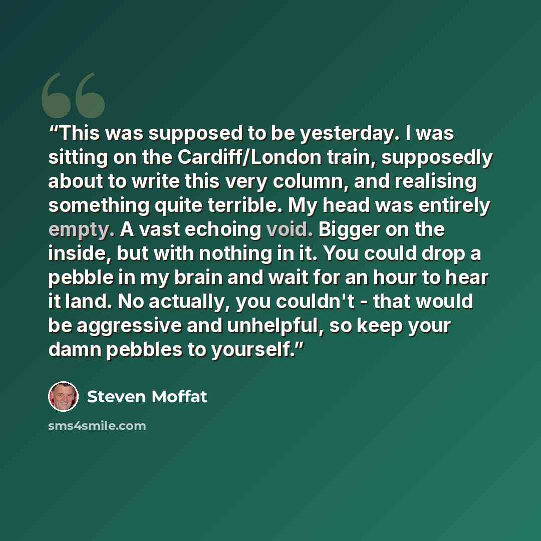 “This was supposed to be yesterday. I was sitting on the Cardiff/London train, supposedly about to write this very column, and realising something quite terrible. My head was entirely empty. A vast echoing void. Bigger on the inside, but with nothing in it. You could drop a pebble in my brain and…” quote by Steven Moffat