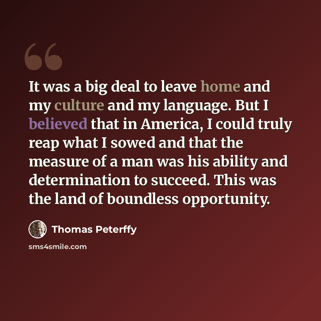 “It was a big deal to leave home and my culture and my language. But I believed that in America, I could truly reap what I sowed and that the measure of a man was his ability and determination to succeed. This was the land of boundless opportunity.” quote by Thomas Peterffy
