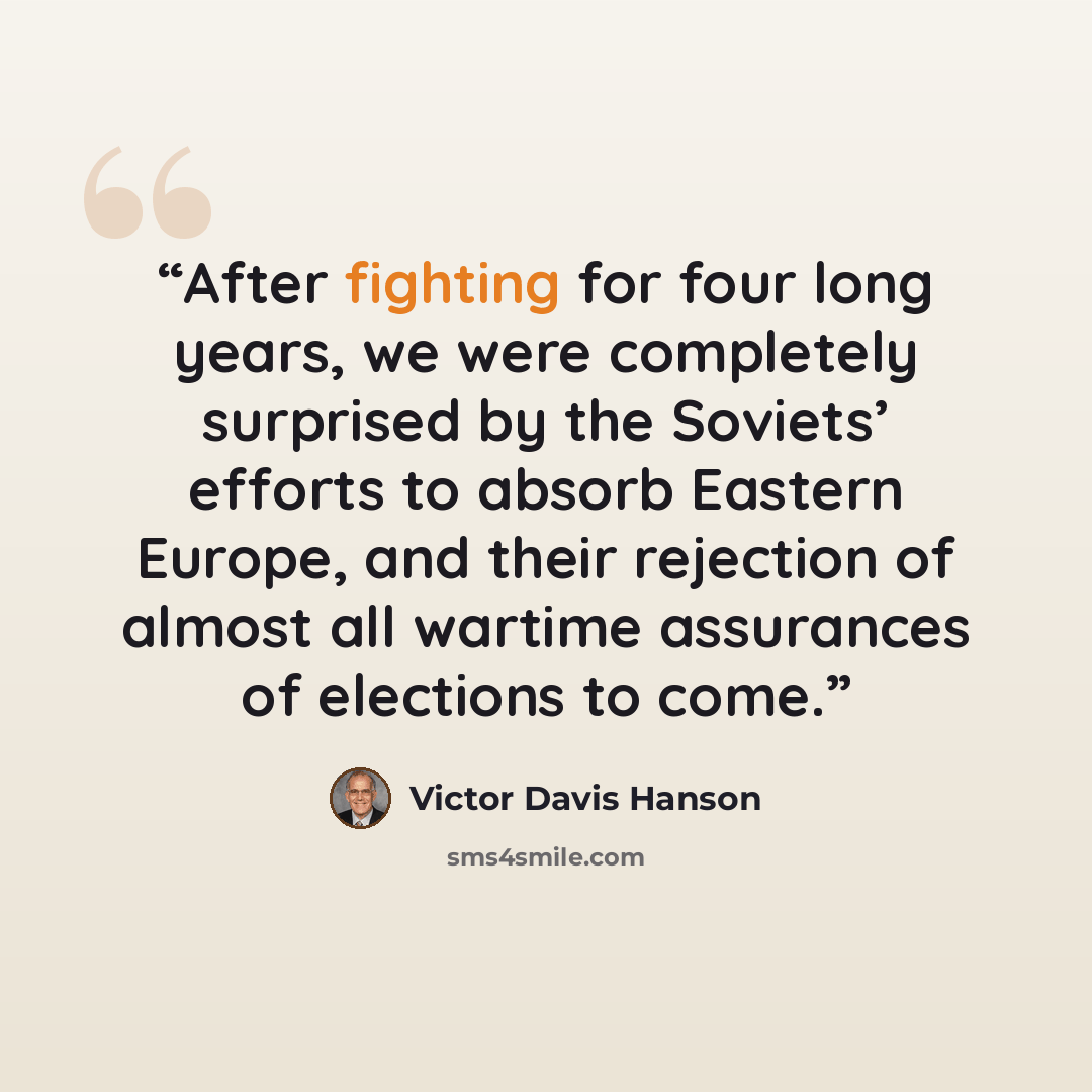 “After fighting for four long years, we were completely surprised by the Soviets’ efforts to absorb Eastern Europe, and their rejection of almost all wartime assurances of elections to come.” quote by Victor Davis Hanson