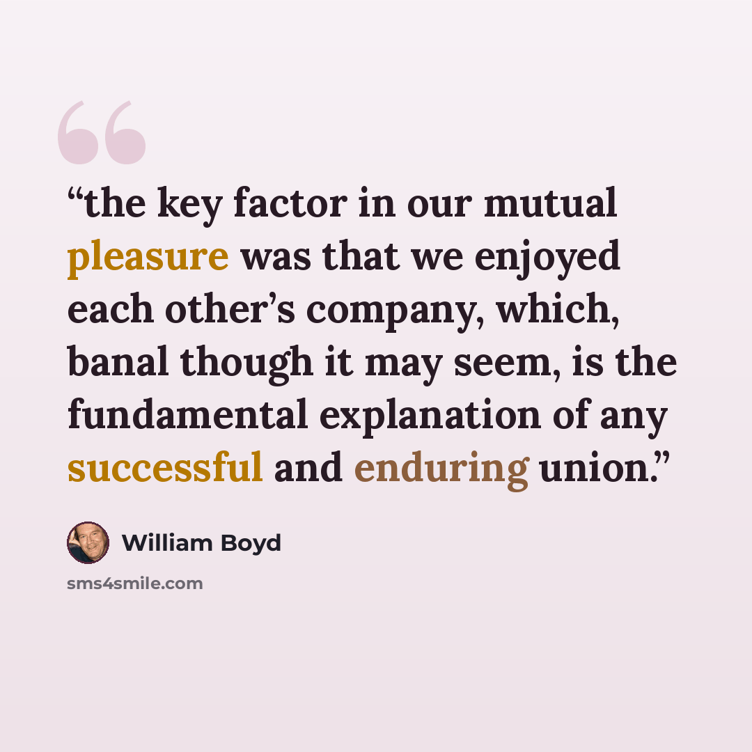 “the key factor in our mutual pleasure was that we enjoyed each other’s company, which, banal though it may seem, is the fundamental explanation of any successful and enduring union.” quote by William Boyd