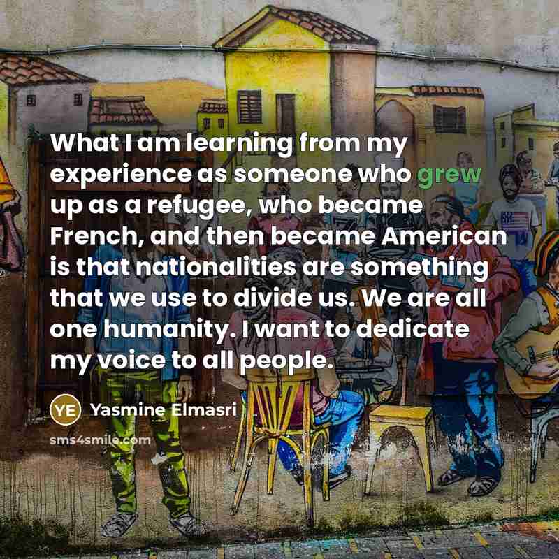 “What I am learning from my experience as someone who grew up as a refugee, who became French, and then became American is that nationalities are something that we use to divide us. We are all one humanity. I want to dedicate my voice to all people.” quote by Yasmine Elmasri