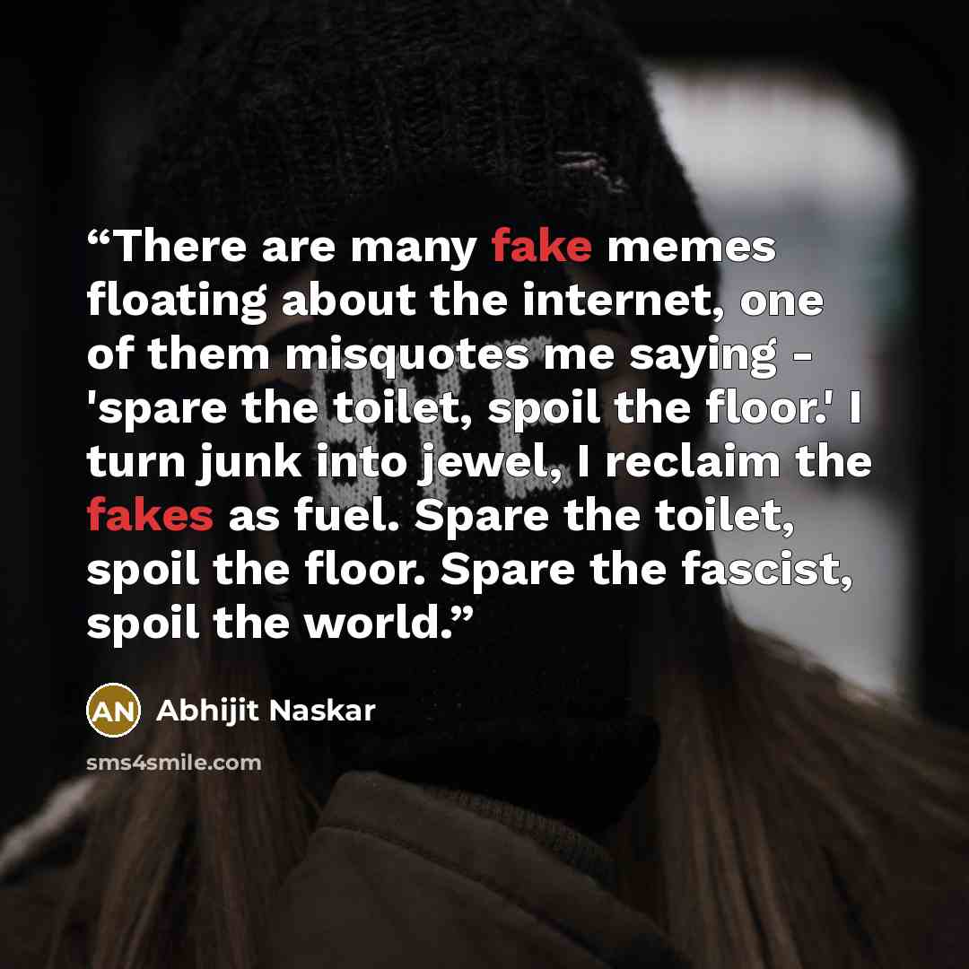 “There are many fake memes floating about the internet, one of them misquotes me saying - 'spare the toilet, spoil the floor.' I turn junk into jewel, I reclaim the fakes as fuel. Spare the toilet, spoil the floor. Spare the fascist, spoil the world.” quote by Abhijit Naskar