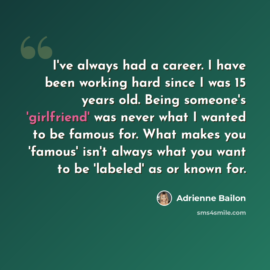 “I've always had a career. I have been working hard since I was 15 years old. Being someone's 'girlfriend' was never what I wanted to be famous for. What makes you 'famous' isn't always what you want to be 'labeled' as or known for.” quote by Adrienne Bailon