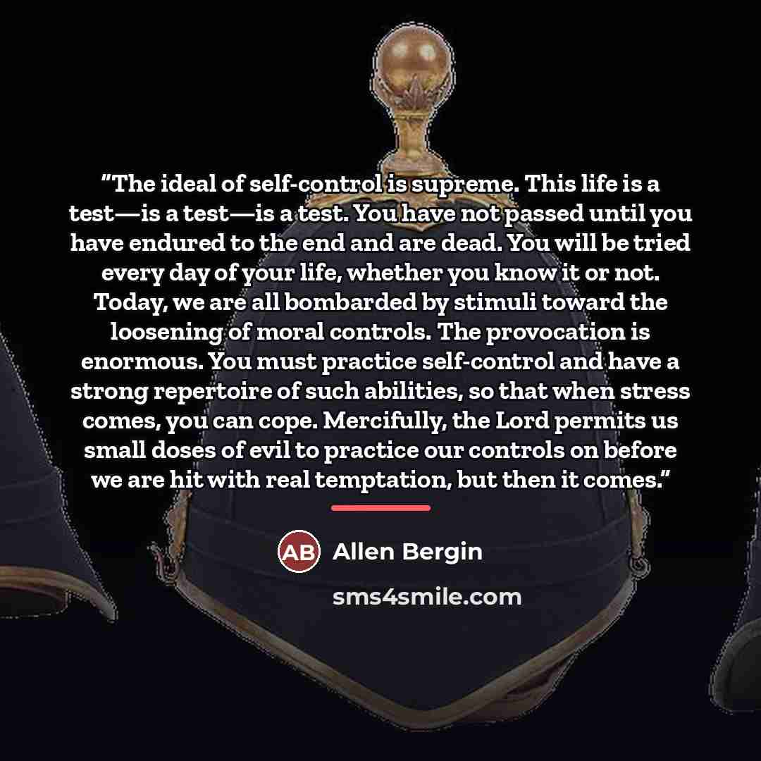 “The ideal of self-control is supreme. This life is a test—is a test—is a test. You have not passed until you have endured to the end and are dead. You will be tried every day of your life, whether you know it or not. Today, we are all bombarded by stimuli toward the loosening of moral controls…” quote by Allen Bergin