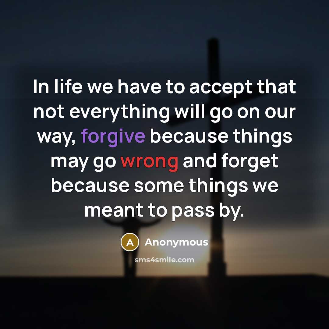 “In life we have to accept that not everything will go on our way, forgive because things may go wrong and forget because some things we meant to pass by.” quote by Anonymous