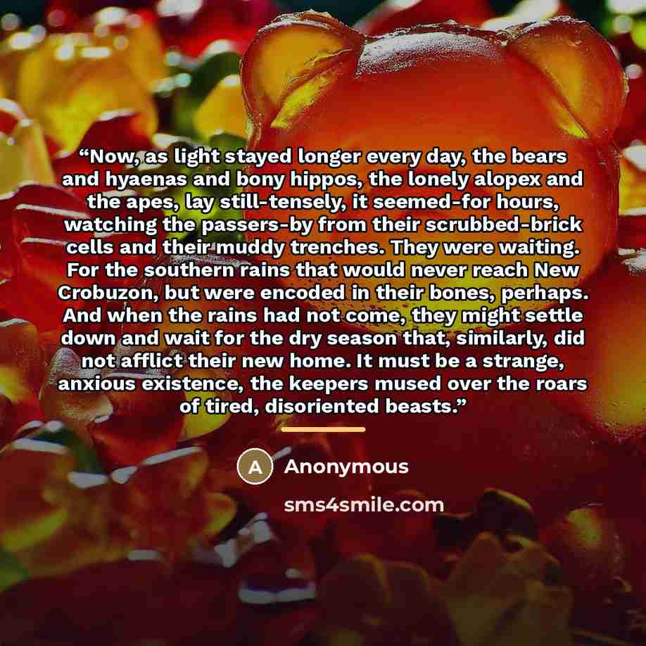 “Now, as light stayed longer every day, the bears and hyaenas and bony hippos, the lonely alopex and the apes, lay still-tensely, it seemed-for hours, watching the passers-by from their scrubbed-brick cells and their muddy trenches. They were waiting. For the southern rains that would never reach…” quote by Anonymous