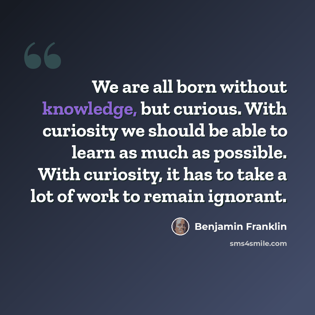 “We are all born without knowledge, but curious. With curiosity we should be able to learn as much as possible. With curiosity, it has to take a lot of work to remain ignorant.” quote by Benjamin Franklin