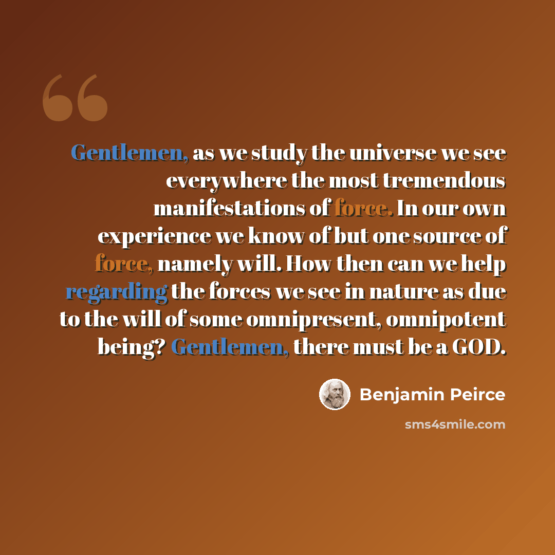 “Gentlemen, as we study the universe we see everywhere the most tremendous manifestations of force. In our own experience we know of but one source of force, namely will. How then can we help regarding the forces we see in nature as due to the will of some omnipresent, omnipotent being? Gentlemen…” quote by Benjamin Peirce