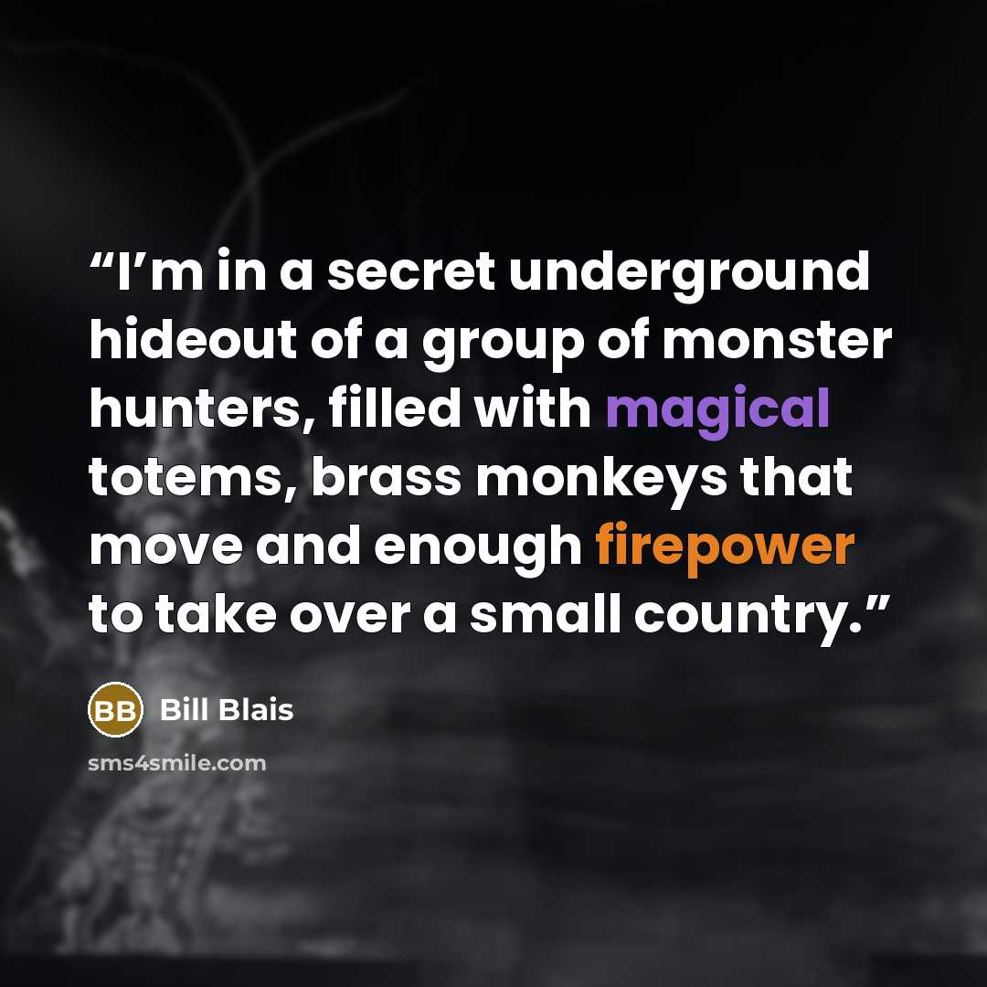 “I’m in a secret underground hideout of a group of monster hunters, filled with magical totems, brass monkeys that move and enough firepower to take over a small country.” quote by Bill Blais