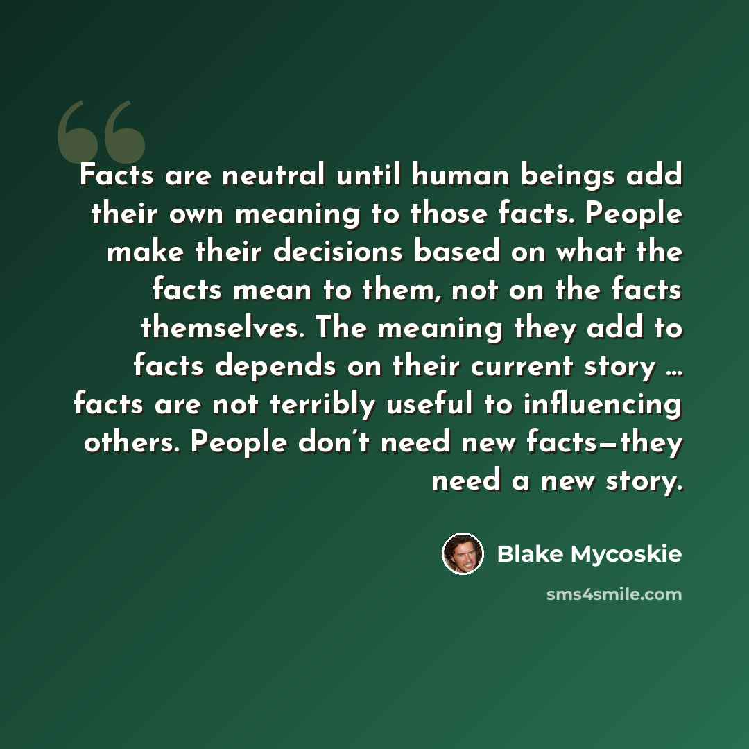 “Facts are neutral until human beings add their own meaning to those facts. People make their decisions based on what the facts mean to them, not on the facts themselves. The meaning they add to facts depends on their current story … facts are not terribly useful to influencing others. People don’t…” quote by Blake Mycoskie