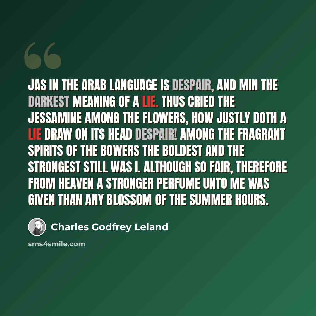 “Jas in the Arab language is despair, And Min the darkest meaning of a lie. Thus cried the Jessamine among the flowers, How justly doth a lie Draw on its head despair! Among the fragrant spirits of the bowers The boldest and the strongest still was I. Although so fair, Therefore from Heaven A…” quote by Charles Godfrey Leland
