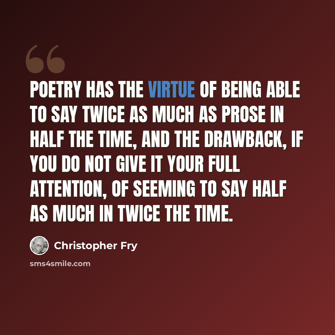 “Poetry has the virtue of being able to say twice as much as prose in half the time, and the drawback, if you do not give it your full attention, of seeming to say half as much in twice the time.” quote by Christopher Fry