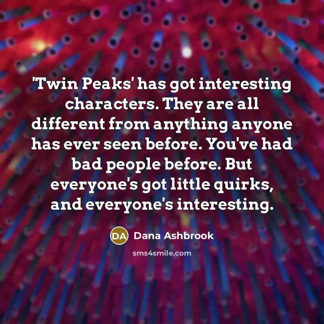 “'Twin Peaks' has got interesting characters. They are all different from anything anyone has ever seen before. You've had bad people before. But everyone's got little quirks, and everyone's interesting.” quote by Dana Ashbrook