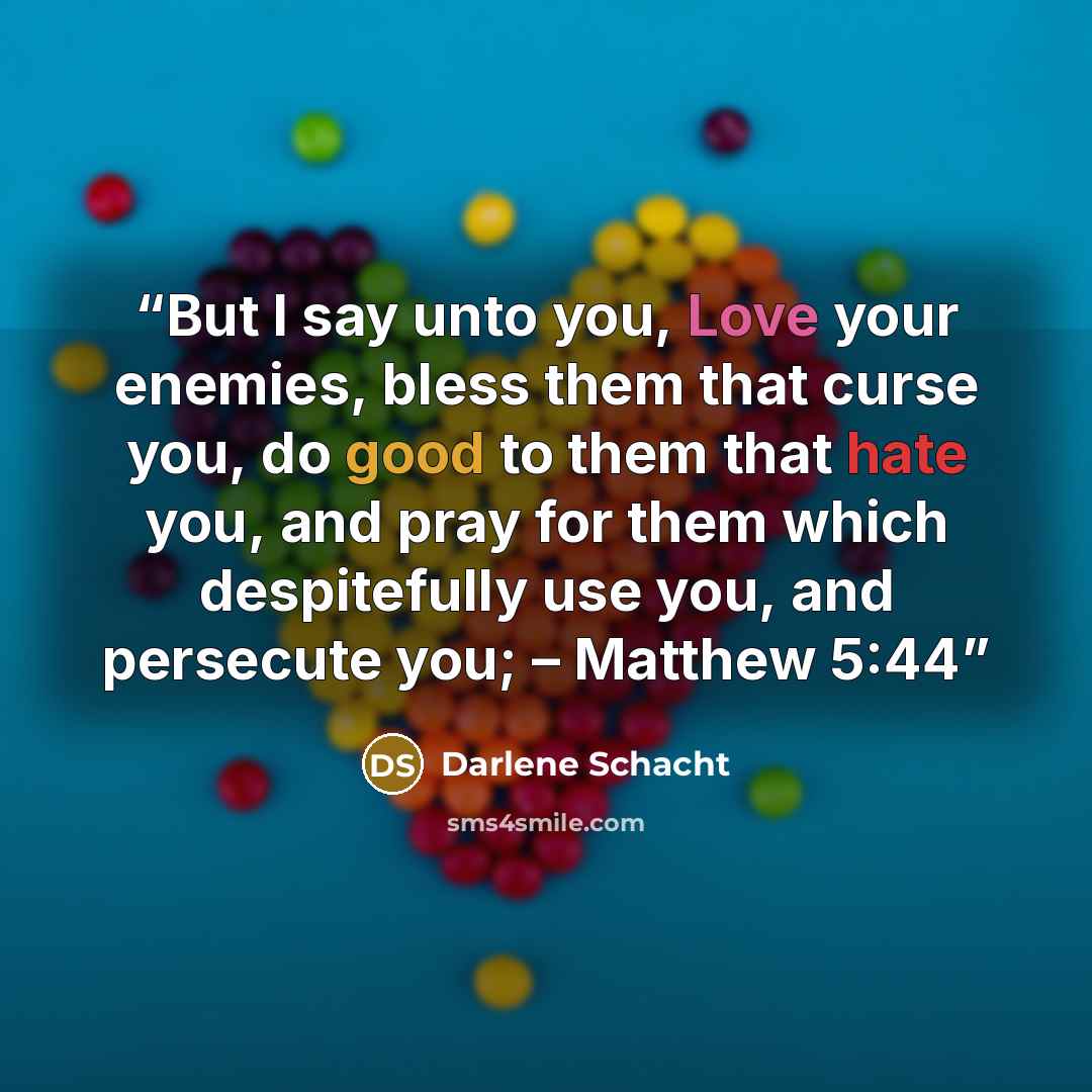 “But I say unto you, Love your enemies, bless them that curse you, do good to them that hate you, and pray for them which despitefully use you, and persecute you; – Matthew 5:44” quote by Darlene Schacht