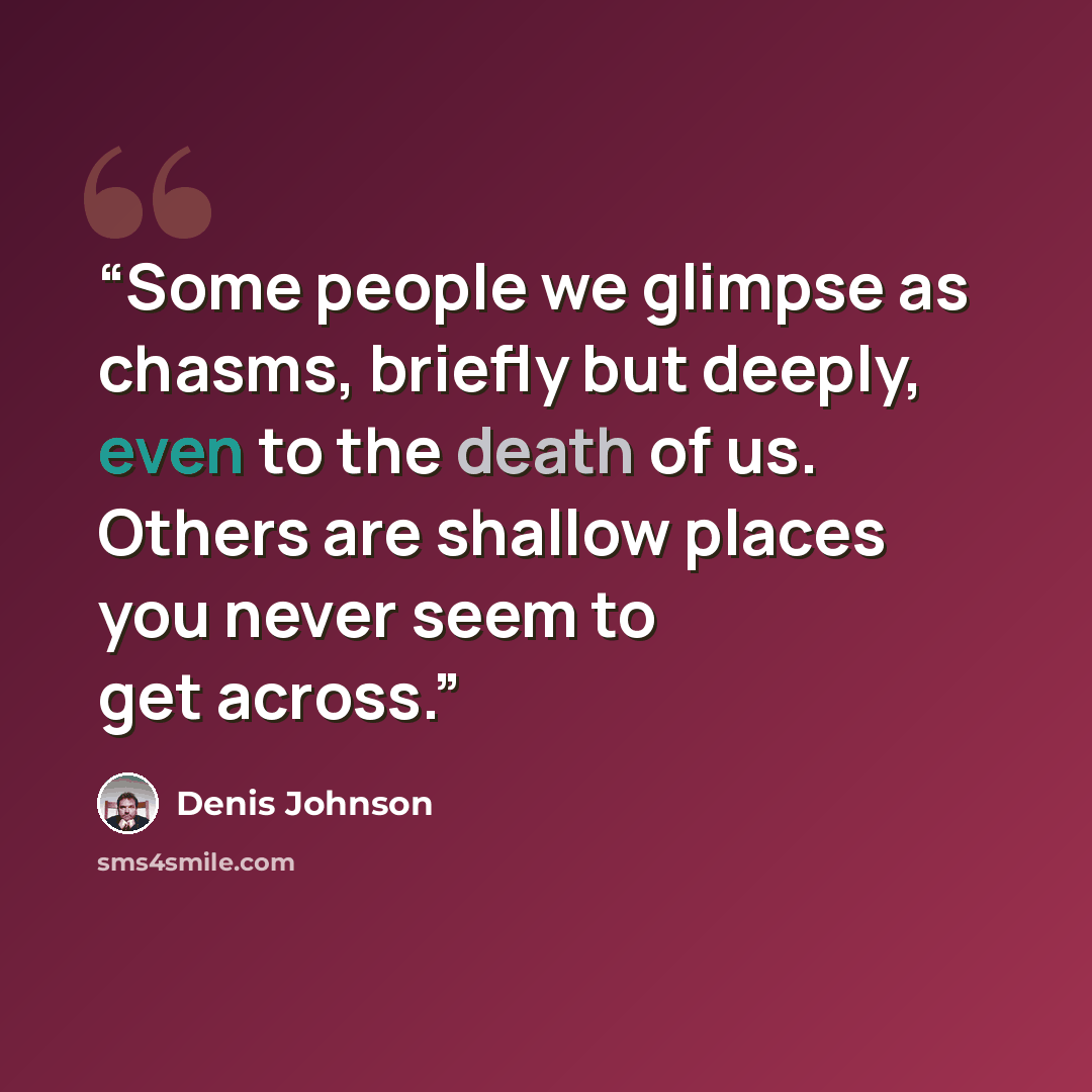 “Some people we glimpse as chasms, briefly but deeply, even to the death of us. Others are shallow places you never seem to get across.” quote by Denis Johnson