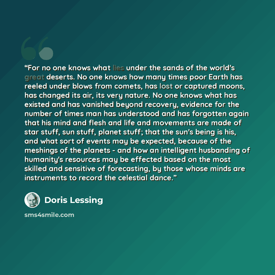 “For no one knows what lies under the sands of the world's great deserts. No one knows how many times poor Earth has reeled under blows from comets, has lost or captured moons, has changed its air, its very nature. No one knows what has existed and has vanished beyond recovery, evidence for the…” quote by Doris Lessing