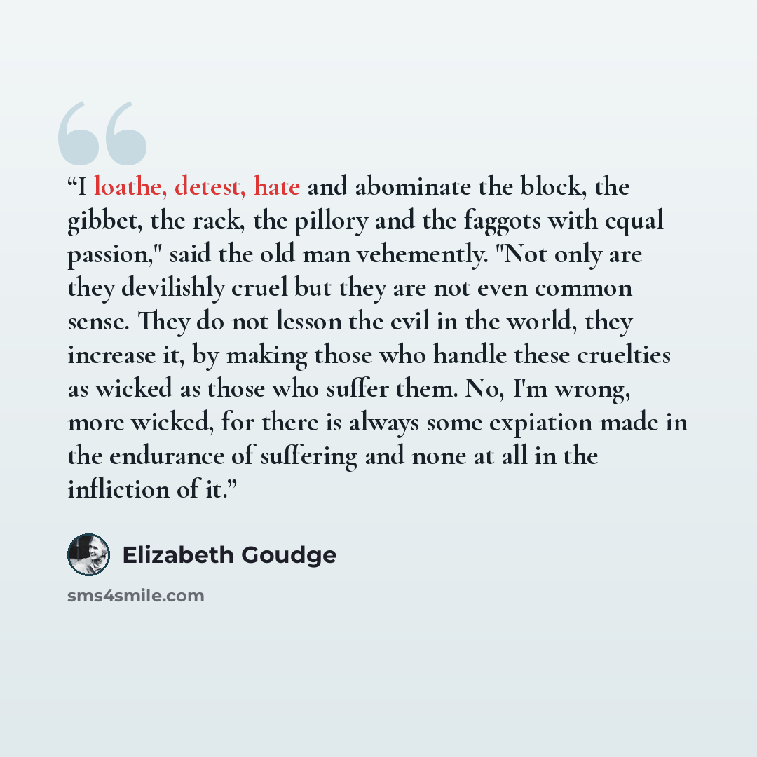 “I loathe, detest, hate and abominate the block, the gibbet, the rack, the pillory and the faggots with equal passion," said the old man vehemently. "Not only are they devilishly cruel but they are not even common sense. They do not lesson the evil in the world, they increase it, by making those…” quote by Elizabeth Goudge