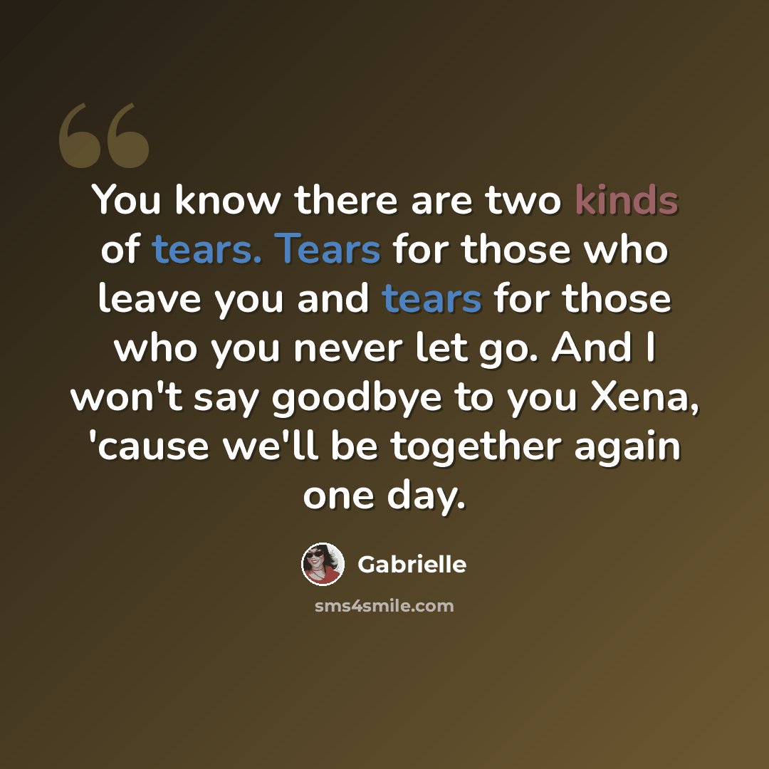 “You know there are two kinds of tears. Tears for those who leave you and tears for those who you never let go. And I won't say goodbye to you Xena, 'cause we'll be together again one day.” quote by Gabrielle